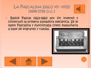La Pascalina siglo xv –xviii (1646-1716 d.c.) Balicé Pascal (1623-1662) por fin inventó y construyó la primera sumadora mecánica. Se le llamo Pascalina y funcionaba como maquinaria a base de engranes y ruedas.