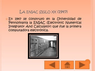 La eniac siglo xx (1947)En 1947 se construyo en la Universidad de Pennsylvania la ENIAC (ElectronicNumericalIntegrator And Calculator) que fue la primera computadora electrónica.