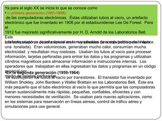 Ya para el siglo XX se inicia lo que se conoce comola primera generación (1951-1958): de las computadoras electrónicas.  Éstas utilizaban tubos al vacío, un artefacto electrónico que fue inventado en 1906 por el estadounidense Lee De Forest.  Para el 1912 fue mejorado significativamente por H. D. Arnold de los Laboratorios Bell.  Este artefacto ocupó un papel esencial en la manufactura de computadoras de la época.Las computadoras de esta época eran muy pesadas (una sola podía pesar hasta una  tonelada).  Eran voluminosas, generaban mucho calor, consumían mucha electricidad  y resultaban muy costosas.  Usaban los tubos al vacío para procesar información, tarjetas perforadas para entrar los datos y los programas y utilizaban cilindros magnéticos para almacenar información e instrucciones internas.  Los operadores que  trabajaban en ellas ingresaban los datos y programas en un código especial pormedio de tarjetas perforadas.En la segunda generación (1959-1964) se sustituyeron los tubos al vacío por transistores.  El transistor fue inventado por William Shokley, John Bardeen y Walter Brattain en los Laboratorios Bell.  Éste era más pequeño que el tubo electrónico al vacío lo que permitía que las computadoras fueran sustancialmente más rápidas, pequeñas, confiables, eficientes y con menores necesidades de ventilación.  Se usaban para nuevas aplicaciones, como en los sistemas para reservación en líneas aéreas, control de tráfico aéreo y simulaciones para uso general.