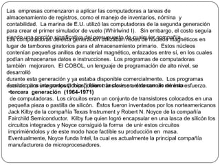 Las  empresas comenzaron a aplicar las computadoras a tareas de almacenamiento de registros, como el manejo de inventarios, nómina  y contabilidad.  La marina de E.U. utilizó las computadoras de la segunda generación para crear el primer simulador de vuelo (Whirlwind I).   Sin embargo, el costo seguía siendo una porción significativa del presupuesto de cualquier compañía.Las computadoras de esta generación utilizaban redes de núcleos magnéticos en lugar de tambores giratorios para el almacenamiento primario.  Estos núcleos contenían pequeños anillos de material magnético, enlazados entre sí, en los cuales  podían almacenarse datos e instrucciones.  Los programas de computadoras también  mejoraron.  El COBOL, un lenguaje de programación de alto nivel, se desarrollódurante esta generación y ya estaba disponible comercialmente.  Los programas escritos para una computadora podían transferirse a otra con un mínimo esfuerzo.Los circuitos integrados (“chips”) fueron la clave en el desarrollo de esta tercera generación  (1964-1971) de computadoras.  Los circuitos eran un conjunto de transistores colocados en una pequeña pieza o pastilla de silicón.  Éstos fueron inventados por los norteamericanos Jack Kilby de la compañía Texas Instrument y Robert N. Noyce de la compañía  Fairchild Semiconductor.  Kilby fue quien logró encapsular en una lasca de silicón los circuitos integrados y Noyce consiguió la forma  de unir estos circuitos imprimiéndolos y de este modo hace factible su producción en  masa.  Eventualmente, Noyce funda Intel, la cual es actualmente la principal compañía manufacturera de microprocesadores.