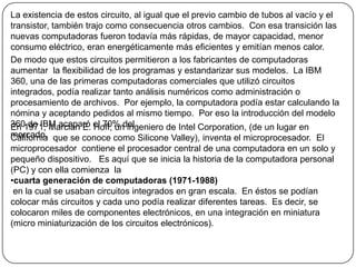 La existencia de estos circuito, al igual que el previo cambio de tubos al vacío y el transistor, también trajo como consecuencia otros cambios.  Con esa transición las nuevas computadoras fueron todavía más rápidas, de mayor capacidad, menor consumo eléctrico, eran energéticamente más eficientes y emitían menos calor.De modo que estos circuitos permitieron a los fabricantes de computadoras aumentar  la flexibilidad de los programas y estandarizar sus modelos.  La IBM 360, una de las primeras computadoras comerciales que utilizó circuitos integrados, podía realizar tanto análisis numéricos como administración o procesamiento de archivos.  Por ejemplo, la computadora podía estar calculando la nómina y aceptando pedidos al mismo tiempo.  Por eso la introducción del modelo 360 de IBM acaparó el 70% delmercado.En 1971, Marcian E. Hoff, un ingeniero de Intel Corporation, (de un lugar en California  que se conoce como Silicone Valley), inventa el microprocesador.  El microprocesador  contiene el procesador central de una computadora en un solo y pequeño dispositivo.   Es aquí que se inicia la historia de la computadora personal (PC) y con ella comienza  la  cuarta generación de computadoras (1971-1988) en la cual se usaban circuitos integrados en gran escala.  En éstos se podían colocar más circuitos y cada uno podía realizar diferentes tareas.  Es decir, se colocaron miles de componentes electrónicos, en una integración en miniatura (micro miniaturización de los circuitos electrónicos).