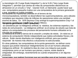 La tecnología LSI (“Large Scale Integration”) y de la VLSI (“Very Large ScaleIntegration”)  permiten que cientos de miles de componentes electrónicos se almacenen en un circuito o “chip”.  Usando VLSI, un fabricante  puede hacer que una  computadora pequeña rivalice con una computadora de la primera generación y que  ocupaba un cuarto completo.No obstante los importantes avances en el terreno de las microcomputadoras, también se desarrollaron las supercomputadoras, para cálculos complejos que requieren miles de millones de operaciones sobre una cantidad enorme de datos.  En  1976 Seymour Cray entregó la supercomputadora Cray-1 al laboratorio científico en Los Álamos, Nuevo México.La quinta generación (1983 - presente) se caracteriza por: la inteligencia artificial, la  robótica, los sistemas expertos y las redes de comunicación.  La inteligencia artificial  es el campo de estudio que trata de aplicar a la computadora los procesos del pensamiento humano utilizados en la solución de problemas.La robótica es el arte y ciencia de la creación y empleo de robots.  Un robot es un sistema de computación híbrido independiente que realiza actividades físicas y de cálculo.  Están siendo diseñados con inteligencia artificial, para que puedan responder  de manera más efectiva a situaciones no estructuradas.En otras palabras, las computadoras de la quinta generación, se definen como equipos que podrán interactuar inteligentemente con el ser humano utilizando inteligencia artificial.  En realidad la idea de crear una máquina que pueda comportarse como un ser humano que piense y razone, existe desde la antigüedad. Sin embargo, recientemente es cuando empezamos a ver algunos productoscomerciales, que realizan funciones que son sencillas para el ser humano, como identificar el rostro de una persona, leer un texto, entender una conversación, hablar, etc.