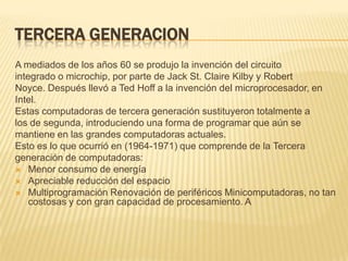 TERCERA GENERACION
A mediados de los años 60 se produjo la invención del circuito
integrado o microchip, por parte de Jack St. Claire Kilby y Robert
Noyce. Después llevó a Ted Hoff a la invención del microprocesador, en
Intel.
Estas computadoras de tercera generación sustituyeron totalmente a
los de segunda, introduciendo una forma de programar que aún se
mantiene en las grandes computadoras actuales.
Esto es lo que ocurrió en (1964-1971) que comprende de la Tercera
generación de computadoras:
 Menor consumo de energía
 Apreciable reducción del espacio
 Multiprogramación Renovación de periféricos Minicomputadoras, no tan
    costosas y con gran capacidad de procesamiento. A
 