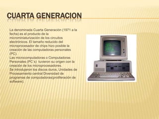 CUARTA GENERACION
La denominada Cuarta Generación (1971 a la
fecha) es el producto de la
microminiaturización de los circuitos
electrónicos. El tamaño reducido del
microprocesador de chips hizo posible la
creación de las computadoras personales
(PC).
Las microcomputadoras o Computadoras
Personales (PC´s) tuvieron su origen con la
creación de los microprocesadores.
Se introdujeron los discos duros, Unidades de
Procesamiento central Diversidad de
programas de computadoras(proliferación de
software).
 