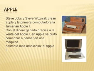 APPLE
Steve Jobs y Steve Wozniak crean
apple y la primera computadora la
llamarian Apple I.
Con el dinero ganado gracias a la
venta del Apple I, en Apple se pudo
comenzar a pensar en una
máquina
bastante más ambiciosa: el Apple
II.
 