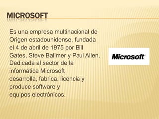 MICROSOFT
Es una empresa multinacional de
Origen estadounidense, fundada
el 4 de abril de 1975 por Bill
Gates, Steve Ballmer y Paul Allen.
Dedicada al sector de la
informática Microsoft
desarrolla, fabrica, licencia y
produce software y
equipos electrónicos.
 