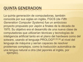 QUINTA GENERACION
La quinta generación de computadoras, también
conocida por sus siglas en inglés, FGCS (de Fifth
Generation Computer Systems) fue un ambicioso
proyecto propuesto por Japón a finales de la década de
1970. Su objetivo era el desarrollo de una nueva clase de
computadoras que utilizarían técnicas y tecnologías de
inteligencia artificial tanto en el plano del hardware como del
sotware, usando el lenguaje PROLOG[2] [3] [4] al nivel del
lenguaje de máquina y serían capaces de resolver
problemas complejos, como la traducción automática de
una lengua natural a otra (del japonés al inglés, por
   ejemplo).
 