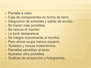    Pantalla a color.
   Caja de componentes en forma de torre.
   Integracion de entradas y salida de sonido.
   Se hacen mas portatiles.
   Se reduce el monitor.
   La torre desaparece.
   Se integra nuevamente al monitor.
   Pero ahora ocupa menos espacio.
   Teclados y mouse inalambricos.
   Pantallas sensibles al tacto.
   Aparatos ultra portatiles.
   Graficas de proyeccion y hologramas.
 