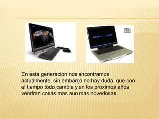 En esta generacion nos encontramos
actualmente, sin embargo no hay duda, que con
el tiempo todo cambia y en los proximos aňos
vendran cosas mas aun mas novedosas.
 