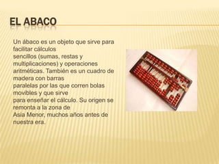 EL ABACO
Un ábaco es un objeto que sirve para
facilitar cálculos
sencillos (sumas, restas y
multiplicaciones) y operaciones
aritméticas. También es un cuadro de
madera con barras
paralelas por las que corren bolas
movibles y que sirve
para enseñar el cálculo. Su origen se
remonta a la zona de
Asia Menor, muchos años antes de
nuestra era.
 