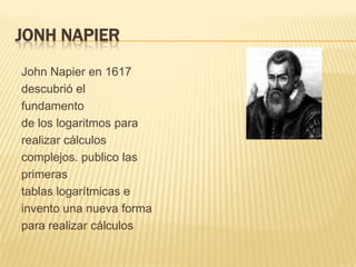 JONH NAPIER
John Napier en 1617
descubrió el
fundamento
de los logaritmos para
realizar cálculos
complejos. publico las
primeras
tablas logarítmicas e
invento una nueva forma
para realizar cálculos
 