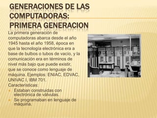 GENERACIONES DE LAS
COMPUTADORAS:
PRIMERA GENERACION
La primera generación de
computadoras abarca desde el año
1945 hasta el año 1958, época en
que la tecnología electrónica era a
base de bulbos o tubos de vacío, y la
comunicación era en términos de
nivel más bajo que puede existir,
que se conoce como lenguaje de
máquina. Ejemplos: ENIAC, EDVAC,
UNIVAC I, IBM 701.
Características:
 Estaban construidas con
   electrónica de válvulas.
 Se programaban en lenguaje de
   máquina.
 