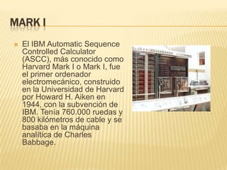 MARK I
   El IBM Automatic Sequence
    Controlled Calculator
    (ASCC), más conocido como
    Harvard Mark I o Mark I, fue
    el primer ordenador
    electromecánico, construido
    en la Universidad de Harvard
    por Howard H. Aiken en
    1944, con la subvención de
    IBM. Tenía 760.000 ruedas y
    800 kilómetros de cable y se
    basaba en la máquina
    analítica de Charles
    Babbage.
 