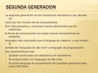 SEGUNDA GENERACION
La segunda generación de los transistores reemplazó a las válvulas
    de
vacío por los circuitos de las computadoras.
Son más pequeñas y consumen menos electricidad que las
    anteriores,
la forma de comunicación con estas nuevas computadoras es
    mediante
lenguajes más avanzados que el lenguaje de máquina, y que reciben
    el
nombre de "lenguajes de alto nivel" o lenguajes de programación.
Sus características eran:
 Estaban construidas con electrónica de transistores

 Se programaban con lenguajes de alto nivel.

 El primer lenguaje de programación de propósito general de alto-
    nivel FORTRAN.
 