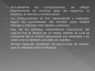 Actualmente
las
computadoras,
se
utilizan
ampliamente en muchas área de negocios, la
industria, la ciencia y la educación.
 Las computadoras se han desarrollado y mejorado
según las necesidades del hombre para realizar
trabajos y cálculos más rápidos y precisos.
 Una de las primeras herramientas mecánicas del
cálculo fue el ábaco en el medio oriente, el cual se
compone de un marco atravesado por alambres y en
cada uno se deslizan una serie de argollas.
 Tiempo después aparecen las estructuras de Napier,
que se utilizaron para multiplicar.


 