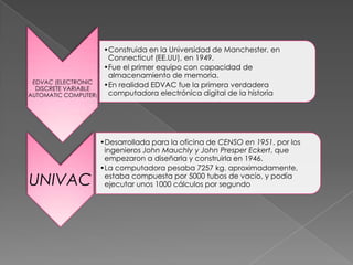 EDVAC (ELECTRONIC
DISCRETE VARIABLE
AUTOMATIC COMPUTER)

UNIVAC

•Construida en la Universidad de Manchester, en
Connecticut (EE.UU), en 1949.
•Fue el primer equipo con capacidad de
almacenamiento de memoria.
•En realidad EDVAC fue la primera verdadera
computadora electrónica digital de la historia

•Desarrollada para la oficina de CENSO en 1951, por los
ingenieros John Mauchly y John Presper Eckert, que
empezaron a diseñarla y construirla en 1946.
•La computadora pesaba 7257 kg. aproximadamente,
estaba compuesta por 5000 tubos de vacío, y podía
ejecutar unos 1000 cálculos por segundo

 