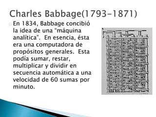 En 1834, Babbage concibió
la idea de una “máquina
analítica”. En esencia, ésta
era una computadora de
propósitos generales. Esta
podía sumar, restar,
multiplicar y dividir en
secuencia automática a una
velocidad de 60 sumas por
minuto.
 