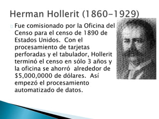 Fue comisionado por la Oficina del
Censo para el censo de 1890 de
Estados Unidos. Con el
procesamiento de tarjetas
perforadas y el tabulador, Hollerit
terminó el censo en sólo 3 años y
la oficina se ahorró alrededor de
$5,000,0000 de dólares. Así
empezó el procesamiento
automatizado de datos.
 