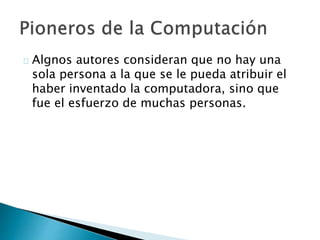 Algnos autores consideran que no hay una
sola persona a la que se le pueda atribuir el
haber inventado la computadora, sino que
fue el esfuerzo de muchas personas.
 