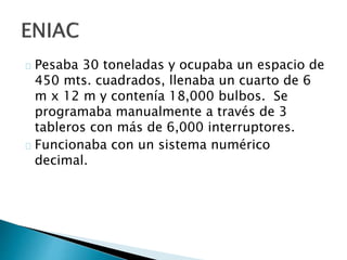 Pesaba 30 toneladas y ocupaba un espacio de
450 mts. cuadrados, llenaba un cuarto de 6
m x 12 m y contenía 18,000 bulbos. Se
programaba manualmente a través de 3
tableros con más de 6,000 interruptores.
Funcionaba con un sistema numérico
decimal.
 