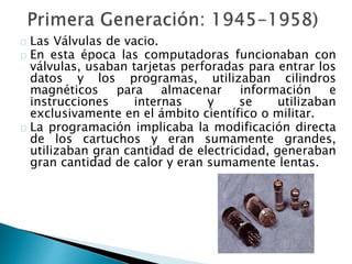 Las Válvulas de vacio.
En esta época las computadoras funcionaban con
válvulas, usaban tarjetas perforadas para entrar los
datos y los programas, utilizaban cilindros
magnéticos para almacenar información e
instrucciones internas y se utilizaban
exclusivamente en el ámbito científico o militar.
La programación implicaba la modificación directa
de los cartuchos y eran sumamente grandes,
utilizaban gran cantidad de electricidad, generaban
gran cantidad de calor y eran sumamente lentas.
 