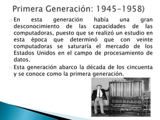 En esta generación había una gran
desconocimiento de las capacidades de las
computadoras, puesto que se realizó un estudio en
esta época que determinó que con veinte
computadoras se saturaría el mercado de los
Estados Unidos en el campo de procesamiento de
datos.
Esta generación abarco la década de los cincuenta
y se conoce como la primera generación.
 