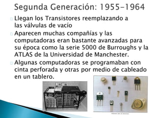 Llegan los Transistores reemplazando a
las válvulas de vacío
Aparecen muchas compañías y las
computadoras eran bastante avanzadas para
su época como la serie 5000 de Burroughs y la
ATLAS de la Universidad de Manchester.
Algunas computadoras se programaban con
cinta perforada y otras por medio de cableado
en un tablero.
 