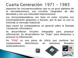 Aparecen los microprocesadores que es un gran adelanto de
la microelectrónica, son circuitos integrados de alta
densidad y con una velocidad impresionante.
Las microcomputadoras con base en estos circuitos son
extremadamente pequeñas y baratas, por lo que su uso se
extiende al mercado industrial.
Aquí nacen las computadoras en general sobre la llamada
"revolución informática”.
Se desarrollaron circuitos integrados para procesar
información. Se desarrollaron los "chips" para almacenar y
procesar la información.
Un "chip" es una pieza de silicio que contiene los
componentes electrónicos en miniatura llamados
semiconductores.
 
