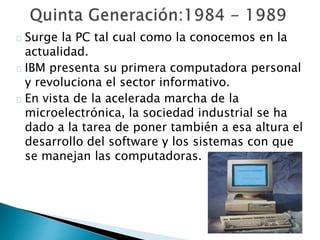 Surge la PC tal cual como la conocemos en la
actualidad.
IBM presenta su primera computadora personal
y revoluciona el sector informativo.
En vista de la acelerada marcha de la
microelectrónica, la sociedad industrial se ha
dado a la tarea de poner también a esa altura el
desarrollo del software y los sistemas con que
se manejan las computadoras.
 