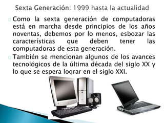 Como la sexta generación de computadoras
está en marcha desde principios de los años
noventas, debemos por lo menos, esbozar las
características que deben tener las
computadoras de esta generación.
También se mencionan algunos de los avances
tecnológicos de la última década del siglo XX y
lo que se espera lograr en el siglo XXI.
 