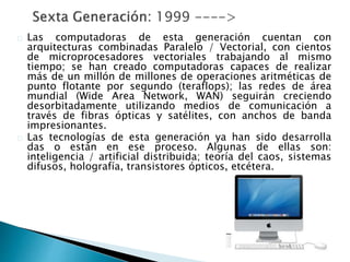 Las computadoras de esta generación cuentan con
arquitecturas combinadas Paralelo / Vectorial, con cientos
de microprocesadores vectoriales trabajando al mismo
tiempo; se han creado computadoras capaces de realizar
más de un millón de millones de operaciones aritméticas de
punto flotante por segundo (teraflops); las redes de área
mundial (Wide Area Network, WAN) seguirán creciendo
desorbitadamente utilizando medios de comunicación a
través de fibras ópticas y satélites, con anchos de banda
impresionantes.
Las tecnologías de esta generación ya han sido desarrolla
das o están en ese proceso. Algunas de ellas son:
inteligencia / artificial distribuida; teoría del caos, sistemas
difusos, holografía, transistores ópticos, etcétera.
 