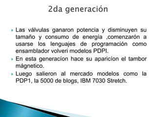  Las válvulas ganaron potencia y disminuyen su
tamaño y consumo de energía ,comenzarón a
usarse los lenguajes de programación como
ensamblador volveri modelos PDPI.
 En esta generacíon hace su aparicíon el tambor
mágnetico.
 Luego salieron al mercado modelos como la
PDP1, la 5000 de blogs, IBM 7030 Stretch.
 