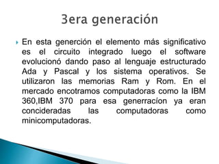  En esta generción el elemento más significativo
es el circuito integrado luego el software
evolucionó dando paso al lenguaje estructurado
Ada y Pascal y los sistema operativos. Se
utilizaron las memorias Ram y Rom. En el
mercado encotramos computadoras como la IBM
360,IBM 370 para esa generracíon ya eran
concideradas las computadoras como
minicomputadoras.
 
