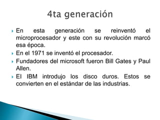  En esta generación se reinventó el
microprocesador y este con su revolución marcó
esa época.
 En el 1971 se inventó el procesador.
 Fundadores del microsoft fueron Bill Gates y Paul
Allen.
 EI IBM introdujo los disco duros. Estos se
convierten en el estándar de las industrias.
 