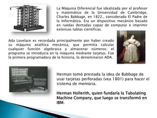 La Máquina Diferencial fue idealizada por el profesor
y matemático de la Universidad de Cambridge,
Charles Babbage, en 1822., considerado El Padre de
la Informática. Era un dispositivo mecánico basado
en ruedas dentadas capaz de computar e imprimir
extensas tablas científicas.
Ada Lovelace es recordada principalmente por haber creado
su máquina analítica mecánica, que permitía calcular
cualquier función algebraica y almacenar números; el
programa se introducía en la máquina mediante tarjetas. Fue
la primera programadora de la historia, lo denominaron ADA.
Herman tomó prestada la idea de Babbage de
usar tarjetas perforadas (vea 1801) para hacer el
sistema de memoria.
Herman Hollerith, quien fundaría la Tabulating
Machine Company, que luego se transformó en
IBM.
 