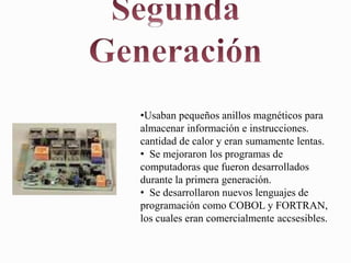 •Usaban pequeños anillos magnéticos para
almacenar información e instrucciones.
cantidad de calor y eran sumamente lentas.
• Se mejoraron los programas de
computadoras que fueron desarrollados
durante la primera generación.
• Se desarrollaron nuevos lenguajes de
programación como COBOL y FORTRAN,
los cuales eran comercialmente accsesibles.
 