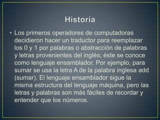 • Los primeros operadores de computadoras
decidieron hacer un traductor para reemplazar
los 0 y 1 por palabras o abstracción de palabras
y letras provenientes del inglés; éste se conoce
como lenguaje ensamblador. Por ejemplo, para
sumar se usa la letra A de la palabra inglesa add
(sumar). El lenguaje ensamblador sigue la
misma estructura del lenguaje máquina, pero las
letras y palabras son más fáciles de recordar y
entender que los números.
 
