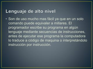 • Son de uso mucho mas fácil ya que en un solo
comando puede equivaler a millares. El
programador escribe su programa en algún
lenguaje mediante secuencias de instrucciones,
antes de ejecutar ese programa la computadora
lo traduce a código de maquina o interpretándolo
instrucción por instrucción.
 
