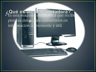 • Es una máquina electrónica que recibe y
procesa datos para convertirlos en
información conveniente y útil.
 