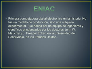 • Primera computadora digital electrónica en la historia. No
fue un modelo de producción, sino una máquina
experimental. Fue hecha por un equipo de ingenieros y
científicos encabezados por los doctores John W.
Mauchly y J. Presper Eckert en la universidad de
Pensilvania, en los Estados Unidos.
 