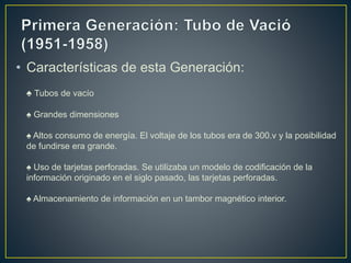 • Características de esta Generación:
♠ Tubos de vacío
♠ Grandes dimensiones
♠ Altos consumo de energía. El voltaje de los tubos era de 300.v y la posibilidad
de fundirse era grande.
♠ Uso de tarjetas perforadas. Se utilizaba un modelo de codificación de la
información originado en el siglo pasado, las tarjetas perforadas.
♠ Almacenamiento de información en un tambor magnético interior.
 