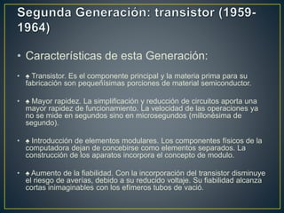 • Características de esta Generación:
• ♠ Transistor. Es el componente principal y la materia prima para su
fabricación son pequeñísimas porciones de material semiconductor.
• ♠ Mayor rapidez. La simplificación y reducción de circuitos aporta una
mayor rapidez de funcionamiento. La velocidad de las operaciones ya
no se mide en segundos sino en microsegundos (millonésima de
segundo).
• ♠ Introducción de elementos modulares. Los componentes físicos de la
computadora dejan de concebirse como elementos separados. La
construcción de los aparatos incorpora el concepto de modulo.
• ♠ Aumento de la fiabilidad. Con la incorporación del transistor disminuye
el riesgo de averías, debido a su reducido voltaje. Su fiabilidad alcanza
cortas inimaginables con los efímeros tubos de vació.
 