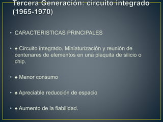 • CARACTERISTICAS PRINCIPALES
• ♠ Circuito integrado. Miniaturización y reunión de
centenares de elementos en una plaquita de silicio o
chip.
• ♠ Menor consumo
• ♠ Apreciable reducción de espacio
• ♠ Aumento de la fiabilidad.
 