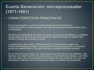 • CARACTERISTICAS PRINCIPALES
• El microprocesador. La micro miniaturización permite construir el
microprocesador, circuito integrado que rige las funciones fundamentales de la
computadora.
• Sistemas de tratamiento de bases de datos. El aumento cuantitativo y cualitativo
de las bases de datos lleva a la creación de distintas formas de gestión que
faciliten la tarea de consulta y edición
• La generación del usuario. Definitivamente, la computación supera sus
tradiciones fronteras sociales. Deja de ser el terreno exclusivo de un reducido
grupo de profesionales u consigue cubrirse a amplios extractos sociales.
• En el curso de pocos años, las computadoras se han hecho mas potentes, mas
baratas, con mayor numero de aplicaciones y mas fáciles de manejar. Los niños
son, sin duda, uno de los grandes beneficiarios de esta evolución, por que ven
facilitada su relación con la computadora desde una edad muy temprana.
 