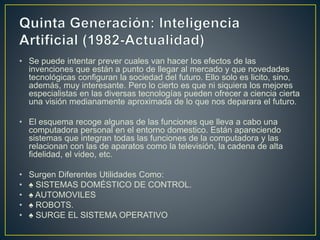 • Se puede intentar prever cuales van hacer los efectos de las
invenciones que están a punto de llegar al mercado y que novedades
tecnológicas configuran la sociedad del futuro. Ello solo es licito, sino,
además, muy interesante. Pero lo cierto es que ni siquiera los mejores
especialistas en las diversas tecnologías pueden ofrecer a ciencia cierta
una visión medianamente aproximada de lo que nos deparara el futuro.
• El esquema recoge algunas de las funciones que lleva a cabo una
computadora personal en el entorno domestico. Están apareciendo
sistemas que integran todas las funciones de la computadora y las
relacionan con las de aparatos como la televisión, la cadena de alta
fidelidad, el video, etc.
• Surgen Diferentes Utilidades Como:
• ♠ SISTEMAS DOMÉSTICO DE CONTROL.
• ♠ AUTOMOVILES
• ♠ ROBOTS.
• ♠ SURGE EL SISTEMA OPERATIVO
 
