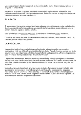 Los Incas conocían el sistema decimal, la disposición de los nudos determinaba su valor en el
conjunto de este sistema.
Hay teorías de que los Quipus no solamente sirvieron para registrar datos estadísticos sino
también otras informaciones como por ejemplo datos históricos. Pero no se ha podido comprobar
o leer esta escritura de nudos hasta ahora.
EL ABACO
El abaco, es un instrumento para contar y hacer cálculos matemáticos suma, resta, multiplicación,
división, extracción de la raíz cuadrada, y extracción de la raíz cúbica, es considerado como la
primera maquina capaz de realizar cálculos.
Está formado por una estructura de madera, y una serie de varillas con cuentas insertadas.
Consta de dos partes, en la de arriba cada varilla tiene dos cuentas, y en la de abajo, cinco. Las
cuentas de abajo valen 1 las de arriba
LA PASCALINA
La pascalina fue la primera calculadora que funcionaba a base de ruedas y engranajes,
inventada en 1642 por el filósofo y matemático francés Blaise Pascal .El primer nombre que le dio
a su invención fue máquina de aritmética. Luego la llamó rueda pascalina, y finalmente pascalina.
Este invento es el antepasado remoto del actual ordenador.
La pascalina abultaba algo menos que una caja de zapatos y era baja y alargada. En su interior,
se disponían unas ruedas dentadas conectadas entre sí, formando una cadena de transmisión, de
modo que, cuando una rueda giraba completamente sobre su eje, hacía avanzar un grado a la
siguiente.
Mediante una manivela se hacía girar las ruedas dentadas. Para sumar o restar no había más
que accionar la manivela en el sentido apropiado, con lo que las ruedas corrían los pasos
necesarios. Cuando una rueda estaba en el 9 y se sumaba 1, ésta avanzaba hasta la posición
marcada por un cero. En este punto, un gancho hacía avanzar un paso a la rueda siguiente. De
esta manera se realizaba la operación de adición
 
