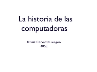 La historia de las
computadoras
fatima Cervantes aragon
4050
 