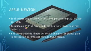 APPLE-NEWTON
• Es el primer dispositivo PDA (asistente personal digital) lanzado
en 1993.
• También en 1993 el Pentium de ...