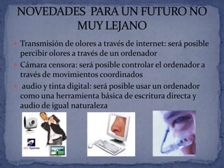  Transmisión de olores a través de internet: será posible
  percibir olores a través de un ordenador
 Cámara censora: será posible controlar el ordenador a
  través de movimientos coordinados
 audio y tinta digital: será posible usar un ordenador
  como una herramienta básica de escritura directa y
  audio de igual naturaleza
 