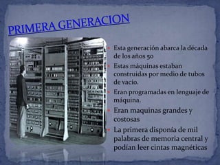  Esta generación abarca la década
  de los años 50
 Estas máquinas estaban
  construidas por medio de tubos
  de vacío.
 Eran programadas en lenguaje de
  máquina.
 Eran maquinas grandes y
  costosas
 La primera disponía de mil
  palabras de memoria central y
  podían leer cintas magnéticas
 
